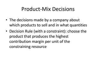 Product-Mix Decisions
• The decisions made by a company about
which products to sell and in what quantities
• Decision Rule (with a constraint): choose the
product that produces the highest
contribution margin per unit of the
constraining resource
 