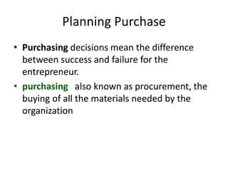 Planning Purchase
• Purchasing decisions mean the difference
between success and failure for the
entrepreneur.
• purchasing also known as procurement, the
buying of all the materials needed by the
organization
 