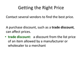 Getting the Right Price
Contact several vendors to find the best price.
A purchase discount, such as a trade discount,
can affect prices.
• trade discount: a discount from the list price
of an item allowed by a manufacturer or
wholesaler to a merchant
 