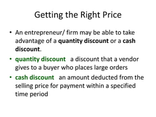 Getting the Right Price
• An entrepreneur/ firm may be able to take
advantage of a quantity discount or a cash
discount.
• quantity discount a discount that a vendor
gives to a buyer who places large orders
• cash discount an amount deducted from the
selling price for payment within a specified
time period
 