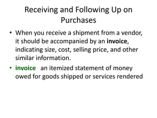 Receiving and Following Up on
Purchases
• When you receive a shipment from a vendor,
it should be accompanied by an invoice,
indicating size, cost, selling price, and other
similar information.
• invoice an itemized statement of money
owed for goods shipped or services rendered
 