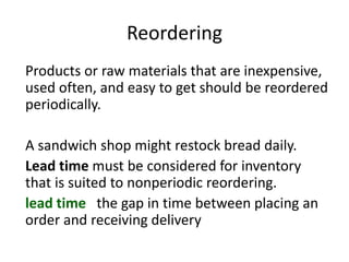 Reordering
Products or raw materials that are inexpensive,
used often, and easy to get should be reordered
periodically.
A sandwich shop might restock bread daily.
Lead time must be considered for inventory
that is suited to nonperiodic reordering.
lead time the gap in time between placing an
order and receiving delivery
 