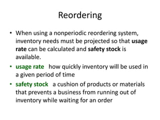Reordering
• When using a nonperiodic reordering system,
inventory needs must be projected so that usage
rate can be calculated and safety stock is
available.
• usage rate how quickly inventory will be used in
a given period of time
• safety stock a cushion of products or materials
that prevents a business from running out of
inventory while waiting for an order
 