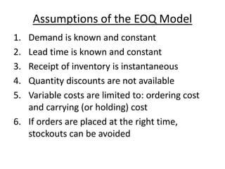 Assumptions of the EOQ Model
1. Demand is known and constant
2. Lead time is known and constant
3. Receipt of inventory is instantaneous
4. Quantity discounts are not available
5. Variable costs are limited to: ordering cost
and carrying (or holding) cost
6. If orders are placed at the right time,
stockouts can be avoided
 