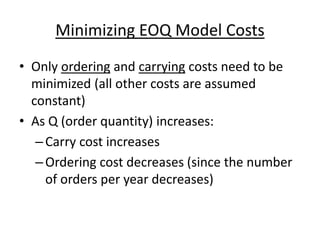 Minimizing EOQ Model Costs
• Only ordering and carrying costs need to be
minimized (all other costs are assumed
constant)
• As Q (order quantity) increases:
–Carry cost increases
–Ordering cost decreases (since the number
of orders per year decreases)
 