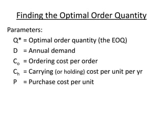 Finding the Optimal Order Quantity
Parameters:
Q* = Optimal order quantity (the EOQ)
D = Annual demand
Co = Ordering cost per order
Ch = Carrying (or holding) cost per unit per yr
P = Purchase cost per unit
 