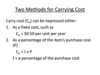 Two Methods for Carrying Cost
Carry cost (Ch) can be expressed either:
1. As a fixed cost, such as
Ch = $0.50 per unit per year
2. As a percentage of the item’s purchase cost
(P)
Ch = I x P
I = a percentage of the purchase cost
 