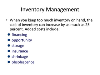 Inventory Management
• When you keep too much inventory on hand, the
cost of inventory can increase by as much as 25
percent. Added costs include:
financing
opportunity
storage
insurance
shrinkage
obsolescence
 