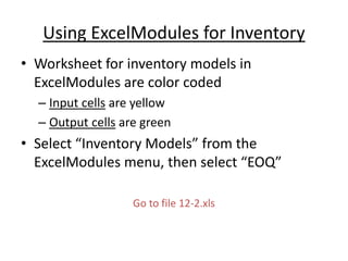 Using ExcelModules for Inventory
• Worksheet for inventory models in
ExcelModules are color coded
– Input cells are yellow
– Output cells are green
• Select “Inventory Models” from the
ExcelModules menu, then select “EOQ”
Go to file 12-2.xls
 