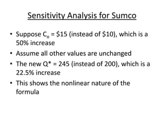 Sensitivity Analysis for Sumco
• Suppose Co = $15 (instead of $10), which is a
50% increase
• Assume all other values are unchanged
• The new Q* = 245 (instead of 200), which is a
22.5% increase
• This shows the nonlinear nature of the
formula
 