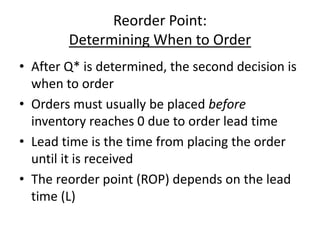 Reorder Point:
Determining When to Order
• After Q* is determined, the second decision is
when to order
• Orders must usually be placed before
inventory reaches 0 due to order lead time
• Lead time is the time from placing the order
until it is received
• The reorder point (ROP) depends on the lead
time (L)
 