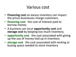 Various cost
• Financing cost on excess inventory can impact
the prices businesses charge customers.
• financing cost the cost of interest paid to
borrow money
• A business can incur opportunity cost and
storage cost by keeping too much inventory.
• opportunity cost the cost associated with giving
up the use of money tied up in inventory
• storage cost the cost associated with renting or
buying space needed to store inventory
 