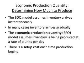 Economic Production Quantity:
Determining How Much to Produce
• The EOQ model assumes inventory arrives
instantaneously
• In many cases inventory arrives gradually
• The economic production quantity (EPQ)
model assumes inventory is being produced at
a rate of p units per day
• There is a setup cost each time production
begins
 