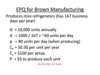 EPQ for Brown Manufacturing
Produces mini refrigerators (has 167 business
days per year)
D = 10,000 units annually
d = 1000 / 167 = ~60 units per day
p = 80 units per day (when producing)
Ch = $0.50 per unit per year
Cs = $100 per setup
P = $5 to produce each unit
Go to file 12-4.xls
 