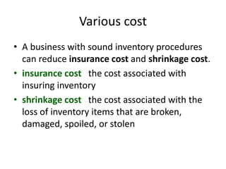 Various cost
• A business with sound inventory procedures
can reduce insurance cost and shrinkage cost.
• insurance cost the cost associated with
insuring inventory
• shrinkage cost the cost associated with the
loss of inventory items that are broken,
damaged, spoiled, or stolen
 