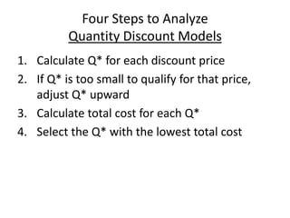 Four Steps to Analyze
Quantity Discount Models
1. Calculate Q* for each discount price
2. If Q* is too small to qualify for that price,
adjust Q* upward
3. Calculate total cost for each Q*
4. Select the Q* with the lowest total cost
 