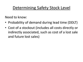 Determining Safety Stock Level
Need to know:
• Probability of demand during lead time (DDLT)
• Cost of a stockout (includes all costs directly or
indirectly associated, such as cost of a lost sale
and future lost sales)
 