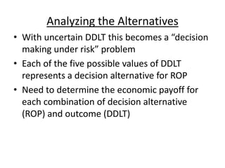 Analyzing the Alternatives
• With uncertain DDLT this becomes a “decision
making under risk” problem
• Each of the five possible values of DDLT
represents a decision alternative for ROP
• Need to determine the economic payoff for
each combination of decision alternative
(ROP) and outcome (DDLT)
 