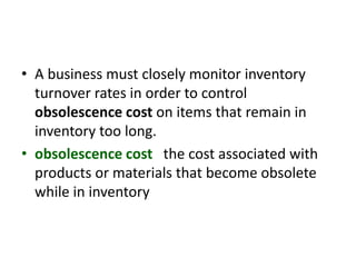 • A business must closely monitor inventory
turnover rates in order to control
obsolescence cost on items that remain in
inventory too long.
• obsolescence cost the cost associated with
products or materials that become obsolete
while in inventory
 