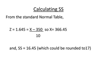 Calculating SS
From the standard Normal Table,
Z = 1.645 = X – 350 so X= 366.45
10
and, SS = 16.45 (which could be rounded to17)
 