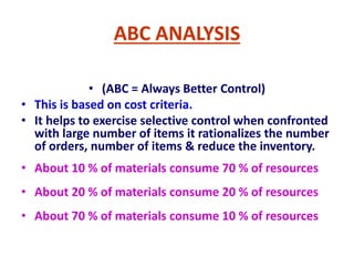 ABC ANALYSIS
• (ABC = Always Better Control)
• This is based on cost criteria.
• It helps to exercise selective control when confronted
with large number of items it rationalizes the number
of orders, number of items & reduce the inventory.
• About 10 % of materials consume 70 % of resources
• About 20 % of materials consume 20 % of resources
• About 70 % of materials consume 10 % of resources
 