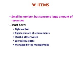 ‘A’ ITEMS
– Small in number, but consume large amount of
resources
– Must have:
• Tight control
• Rigid estimate of requirements
• Strict & closer watch
• Low safety stocks
• Managed by top management
 
