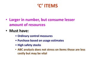 ‘C’ ITEMS
• Larger in number, but consume lesser
amount of resources
• Must have:
• Ordinary control measures
• Purchase based on usage estimates
• High safety stocks
• ABC analysis does not stress on items those are less
costly but may be vital
 