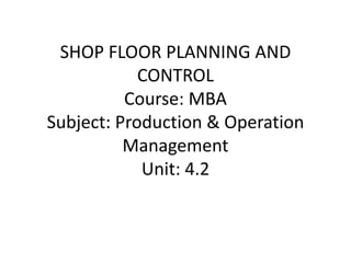 SHOP FLOOR PLANNING AND
CONTROL
Course: MBA
Subject: Production & Operation
Management
Unit: 4.2
 