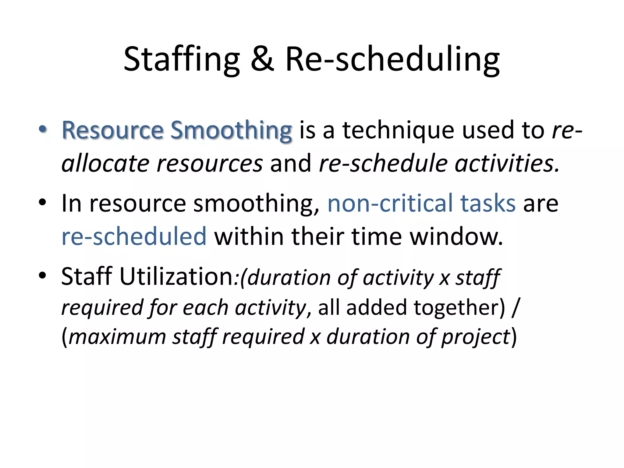 Staffing & Re-scheduling
• Resource Smoothing is a technique used to re-
allocate resources and re-schedule activities.
• In resource smoothing, non-critical tasks are
re-scheduled within their time window.
• Staff Utilization:(duration of activity x staff
required for each activity, all added together) /
(maximum staff required x duration of project)
 