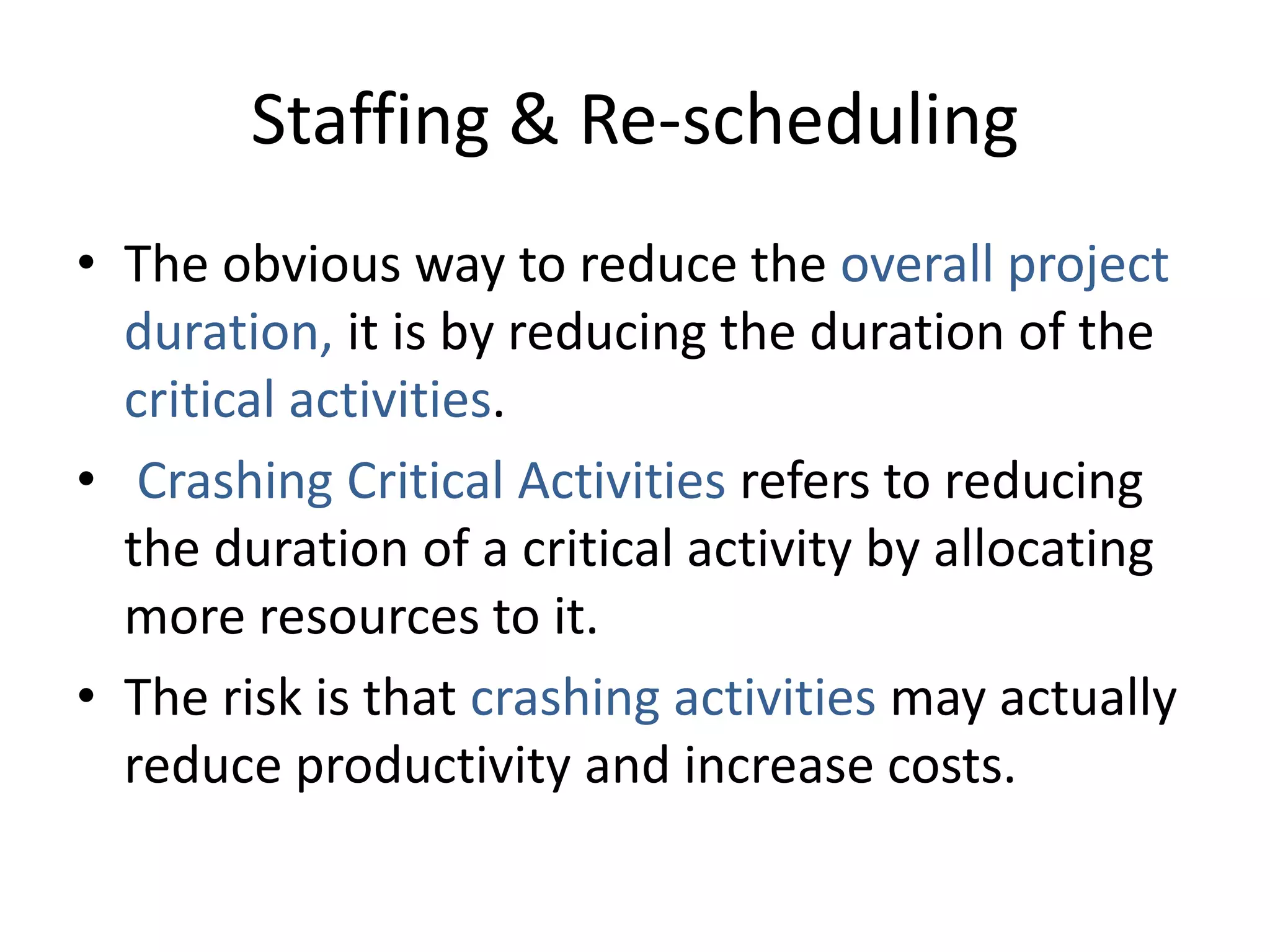Staffing & Re-scheduling
• The obvious way to reduce the overall project
duration, it is by reducing the duration of the
critical activities.
• Crashing Critical Activities refers to reducing
the duration of a critical activity by allocating
more resources to it.
• The risk is that crashing activities may actually
reduce productivity and increase costs.
 
