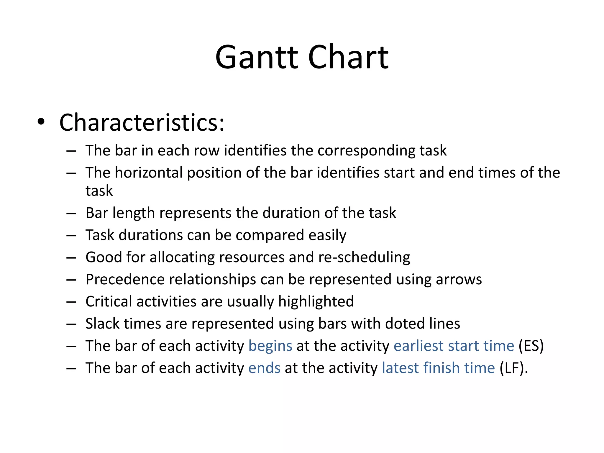 Gantt Chart
• Characteristics:
– The bar in each row identifies the corresponding task
– The horizontal position of the bar identifies start and end times of the
task
– Bar length represents the duration of the task
– Task durations can be compared easily
– Good for allocating resources and re-scheduling
– Precedence relationships can be represented using arrows
– Critical activities are usually highlighted
– Slack times are represented using bars with doted lines
– The bar of each activity begins at the activity earliest start time (ES)
– The bar of each activity ends at the activity latest finish time (LF).
 