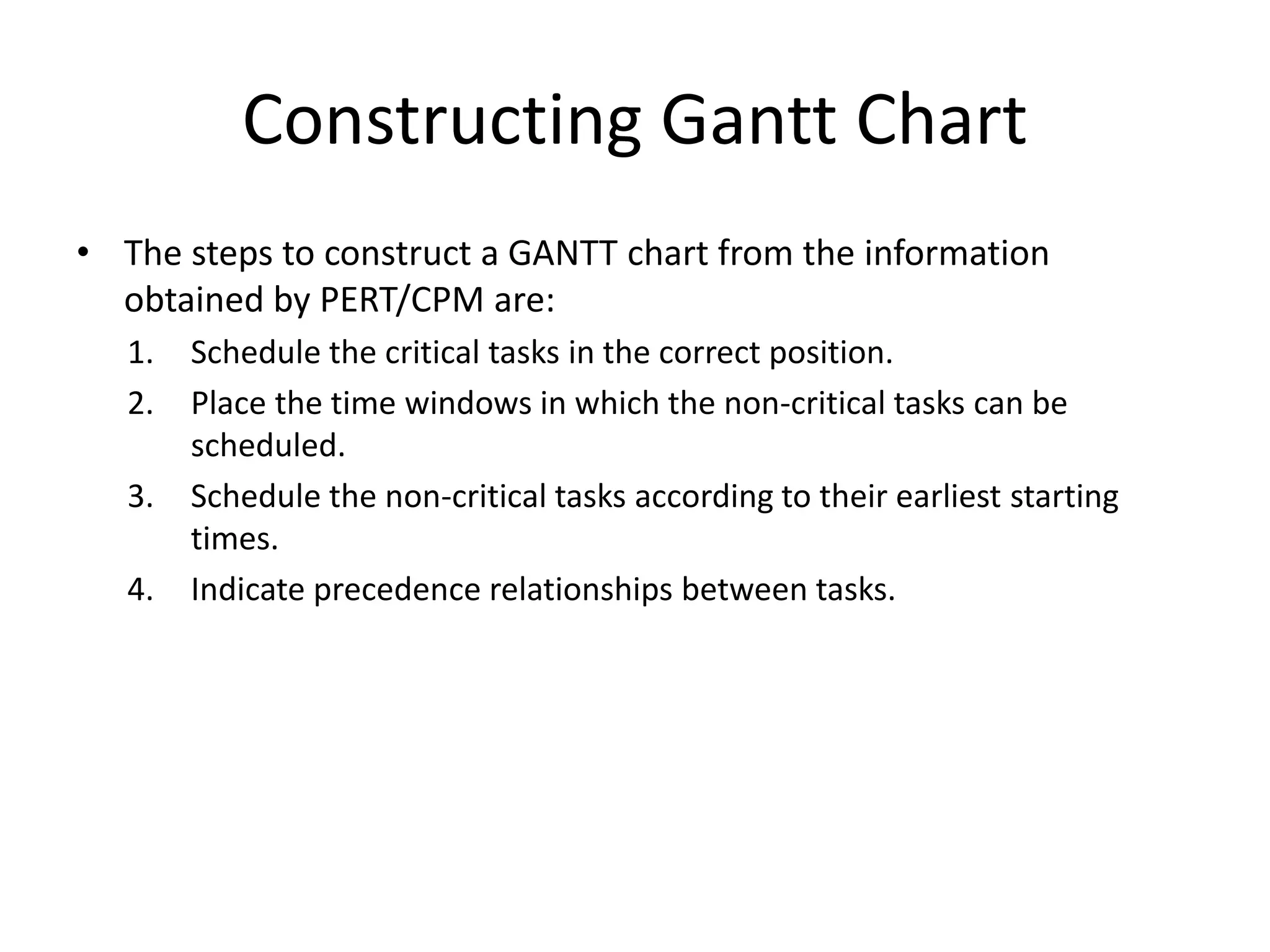 Constructing Gantt Chart
• The steps to construct a GANTT chart from the information
obtained by PERT/CPM are:
1. Schedule the critical tasks in the correct position.
2. Place the time windows in which the non-critical tasks can be
scheduled.
3. Schedule the non-critical tasks according to their earliest starting
times.
4. Indicate precedence relationships between tasks.
 