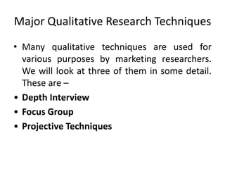 Major Qualitative Research Techniques
• Many qualitative techniques are used for
various purposes by marketing researchers.
We will look at three of them in some detail.
These are –
• Depth Interview
• Focus Group
• Projective Techniques
 