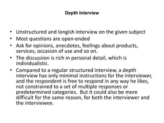 Depth Interview
• Unstructured and longish interview on the given subject
• Most questions are open-ended
• Ask for opinions, anecdotes, feelings about products,
services, occasion of use and so on.
• The discussion is rich in personal detail, which is
individualistic.
• Compared to a regular structured interview, a depth
interview has only minimal instructions for the interviewer,
and the respondent is free to respond in any way he likes,
not constrained to a set of multiple responses or
predetermined categories. But it could also be more
difficult for the same reason, for both the interviewer and
the interviewee.
 
