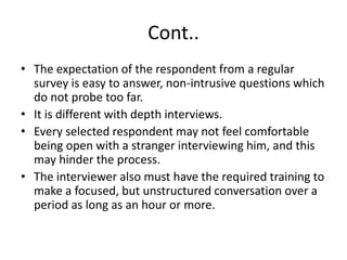 Cont..
• The expectation of the respondent from a regular
survey is easy to answer, non-intrusive questions which
do not probe too far.
• It is different with depth interviews.
• Every selected respondent may not feel comfortable
being open with a stranger interviewing him, and this
may hinder the process.
• The interviewer also must have the required training to
make a focused, but unstructured conversation over a
period as long as an hour or more.
 