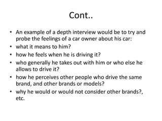 Cont..
• An example of a depth interview would be to try and
probe the feelings of a car owner about his car:
• what it means to him?
• how he feels when he is driving it?
• who generally he takes out with him or who else he
allows to drive it?
• how he perceives other people who drive the same
brand, and other brands or models?
• why he would or would not consider other brands?,
etc.
 