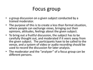 Focus group
• a group discussion on a given subject conducted by a
trained moderator.
• The purpose of this is to create a less than formal situation,
where people can exchange views, bringing out their
opinions, attitudes, feelings about the given subject.
• To bring out a fruitful discussion, the subject has to be
carefully thought out, and moderated if it veers away from
the given subject. The participants have to be called to the
venue, and a system of video or audio recording should be
used to record the discussion for later analysis.
• The moderator and the “analyzer” of a focus group can be
different persons.
 