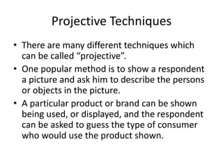 Projective Techniques
• There are many different techniques which
can be called “projective”.
• One popular method is to show a respondent
a picture and ask him to describe the persons
or objects in the picture.
• A particular product or brand can be shown
being used, or displayed, and the respondent
can be asked to guess the type of consumer
who would use the product shown.
 