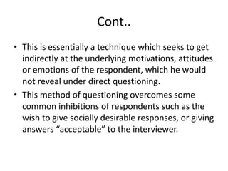 Cont..
• This is essentially a technique which seeks to get
indirectly at the underlying motivations, attitudes
or emotions of the respondent, which he would
not reveal under direct questioning.
• This method of questioning overcomes some
common inhibitions of respondents such as the
wish to give socially desirable responses, or giving
answers “acceptable” to the interviewer.
 