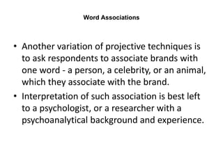 Word Associations
• Another variation of projective techniques is
to ask respondents to associate brands with
one word - a person, a celebrity, or an animal,
which they associate with the brand.
• Interpretation of such association is best left
to a psychologist, or a researcher with a
psychoanalytical background and experience.
 