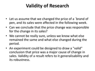 Validity of Research
• Let us assume that we changed the price of a `brand of
pen, and its sales were affected in the following week.
• Can we conclude that the price change was responsible
for the change in its sales?
• We cannot be really sure, unless we know what else
remained the same and what else changed during the
period.
• An experiment could be designed to draw a "valid"
conclusion that price was a major cause of change in
sales. Validity of a result refers to it generalisability and
its robustness.
 