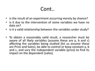 Cont..
• Is the result of an experiment occurring merely by chance?
• is it due to the intervention of some variables we have no
data on?
• is it a valid relationship between the variables under study?
• To obtain a reasonably valid result, a researcher must be
aware of all likely variables (assume these are a, b and c)
affecting the variables being studied (let us assume these
are Price and Sales), be able to control or keep constant a, b
and c, and vary the independent variable (price) to find its
impact on the dependent (sales).
 