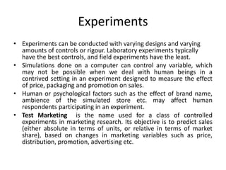 Experiments
• Experiments can be conducted with varying designs and varying
amounts of controls or rigour. Laboratory experiments typically
have the best controls, and field experiments have the least.
• Simulations done on a computer can control any variable, which
may not be possible when we deal with human beings in a
contrived setting in an experiment designed to measure the effect
of price, packaging and promotion on sales.
• Human or psychological factors such as the effect of brand name,
ambience of the simulated store etc. may affect human
respondents participating in an experiment.
• Test Marketing is the name used for a class of controlled
experiments in marketing research. Its objective is to predict sales
(either absolute in terms of units, or relative in terms of market
share), based on changes in marketing variables such as price,
distribution, promotion, advertising etc.
 