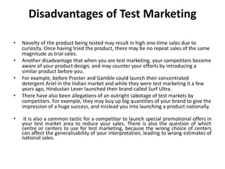 Disadvantages of Test Marketing
• Novelty of the product being tested may result in high one-time sales due to
curiosity. Once having tried the product, there may be no repeat sales of the same
magnitude as trial sales.
• Another disadvantage that when you are test marketing, your competitors become
aware of your product design, and may counter your efforts by introducing a
similar product before you.
• For example, before Procter and Gamble could launch their concentrated
detergent Ariel in the Indian market and while they were test marketing it a few
years ago, Hindustan Lever launched their brand called Surf Ultra.
• There have also been allegations of an outright sabotage of test markets by
competitors. For example, they may buy up big quantities of your brand to give the
impression of a huge success, and mislead you into launching a product nationally.
• It is also a common tactic for a competitor to launch special promotional offers in
your test market area to reduce your sales. There is also the question of which
centre or centers to use for test marketing, because the wrong choice of centers
can affect the generalisability of your interpretation, leading to wrong estimates of
national sales.
 