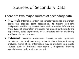 Sources of Secondary Data
There are two major sources of secondary data
• Internal: Internal records in the company comprise information
about the product being researched, its history, company
background and history, market share, and competitor information.
These types of information are usually maintained by the marketing
department, sales department, or a corporate cell for marketing
intelligence in the company.
• External: External information sources include syndicated
reports such as retail sales data, or market share data, or industry
analyses. Some of this information may be available from public
sources such as business newspapers , magazines, industry
associations or trade bodies, or the net.
 