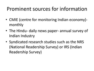 Prominent sources for information
• CMIE (centre for monitoring Indian economy)-
monthly
• The Hindu- daily news paper- annual survey of
Indian Industry
• Syndicated research studies such as the NRS
(National Readership Survey) or IRS (Indian
Readership Survey)
 