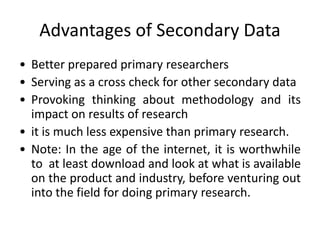 Advantages of Secondary Data
• Better prepared primary researchers
• Serving as a cross check for other secondary data
• Provoking thinking about methodology and its
impact on results of research
• it is much less expensive than primary research.
• Note: In the age of the internet, it is worthwhile
to at least download and look at what is available
on the product and industry, before venturing out
into the field for doing primary research.
 