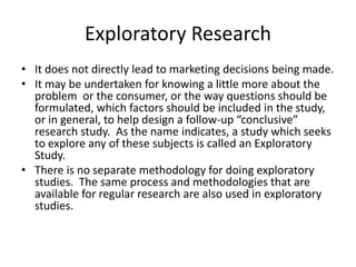 Exploratory Research
• It does not directly lead to marketing decisions being made.
• It may be undertaken for knowing a little more about the
problem or the consumer, or the way questions should be
formulated, which factors should be included in the study,
or in general, to help design a follow-up “conclusive”
research study. As the name indicates, a study which seeks
to explore any of these subjects is called an Exploratory
Study.
• There is no separate methodology for doing exploratory
studies. The same process and methodologies that are
available for regular research are also used in exploratory
studies.
 
