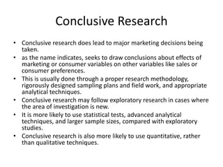Conclusive Research
• Conclusive research does lead to major marketing decisions being
taken.
• as the name indicates, seeks to draw conclusions about effects of
marketing or consumer variables on other variables like sales or
consumer preferences.
• This is usually done through a proper research methodology,
rigorously designed sampling plans and field work, and appropriate
analytical techniques.
• Conclusive research may follow exploratory research in cases where
the area of investigation is new.
• It is more likely to use statistical tests, advanced analytical
techniques, and larger sample sizes, compared with exploratory
studies.
• Conclusive research is also more likely to use quantitative, rather
than qualitative techniques.
 