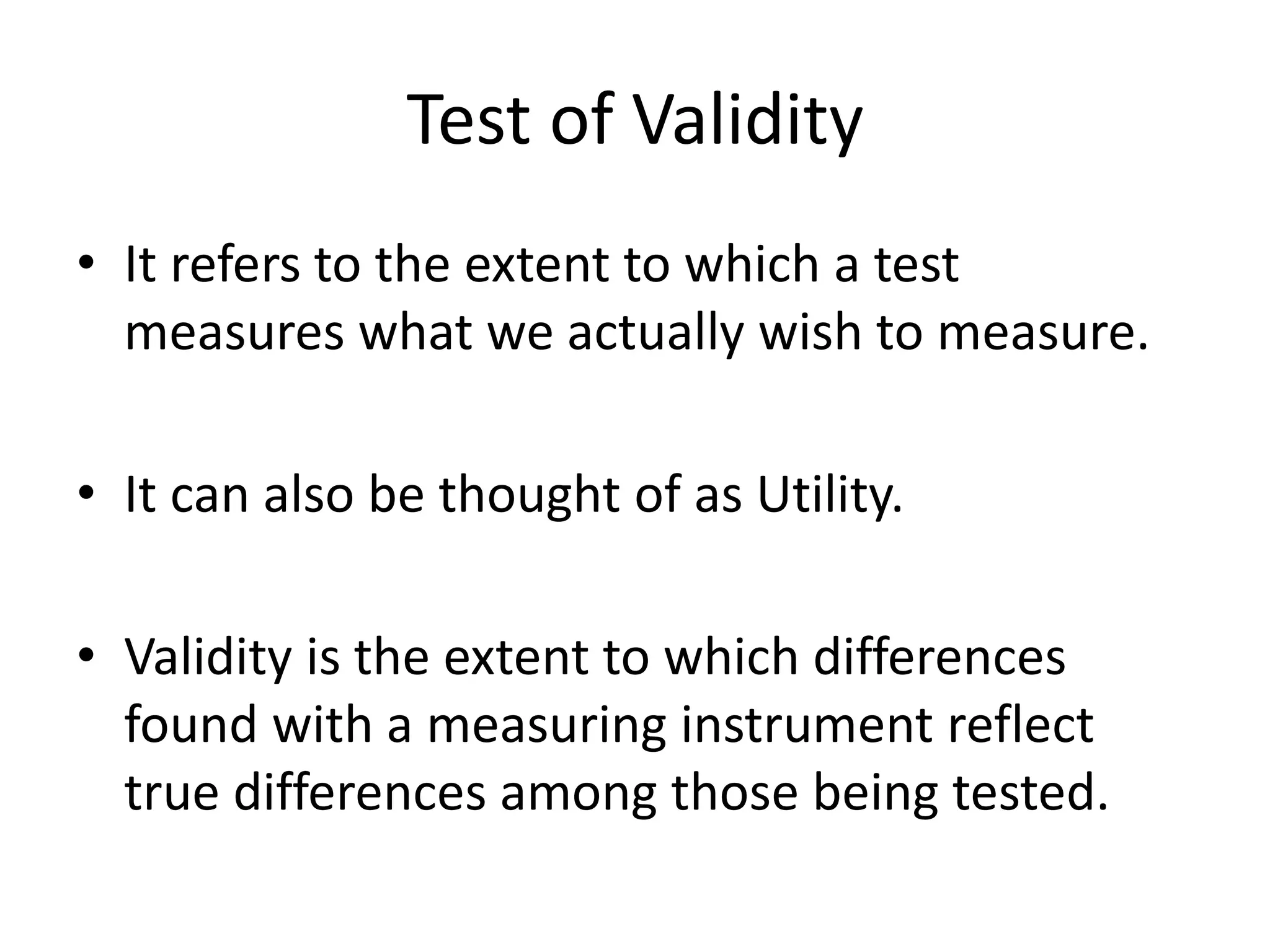 Test of Validity
• It refers to the extent to which a test
measures what we actually wish to measure.
• It can also be thought of as Utility.
• Validity is the extent to which differences
found with a measuring instrument reflect
true differences among those being tested.
 